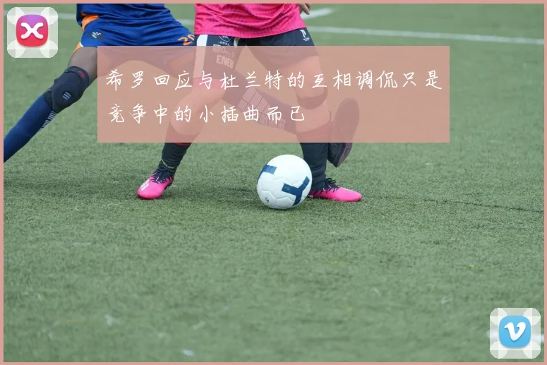 希罗回应与杜兰特的互相调侃只是竞争中的小插曲而已