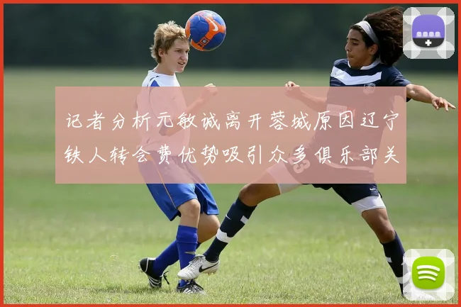 记者分析元敏诚离开蓉城原因辽宁铁人转会费优势吸引众多俱乐部关注