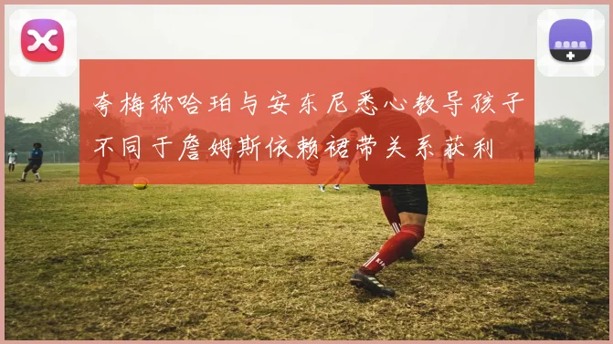 夸梅称哈珀与安东尼悉心教导孩子不同于詹姆斯依赖裙带关系获利