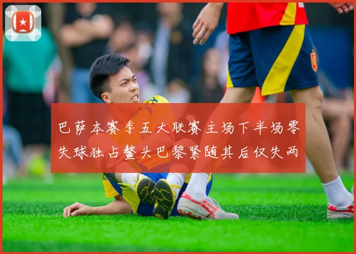 巴萨本赛季五大联赛主场下半场零失球独占鳌头巴黎紧随其后仅失两球