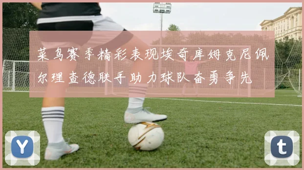 菜鸟赛季精彩表现埃奇库姆克尼佩尔理查德联手助力球队奋勇争先