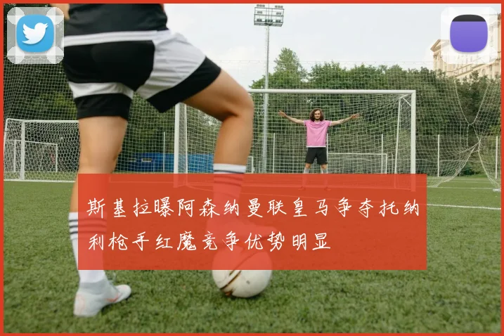 斯基拉曝阿森纳曼联皇马争夺托纳利枪手红魔竞争优势明显
