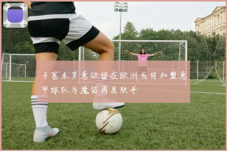 卡塞米罗意欲留在欧洲或将加盟意甲球队与魔笛再度联手