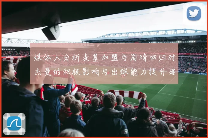 媒体人分析麦基加盟与周琦回归对杰曼的积极影响与出球能力提升建议