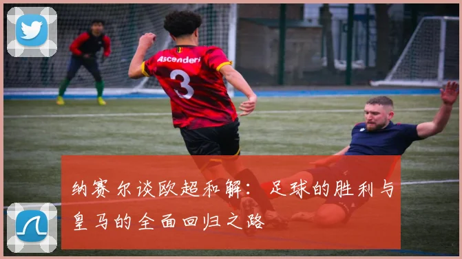 纳赛尔谈欧超和解：足球的胜利与皇马的全面回归之路