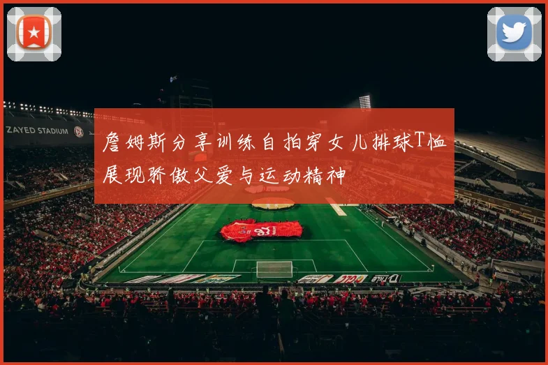 詹姆斯分享训练自拍穿女儿排球T恤展现骄傲父爱与运动精神