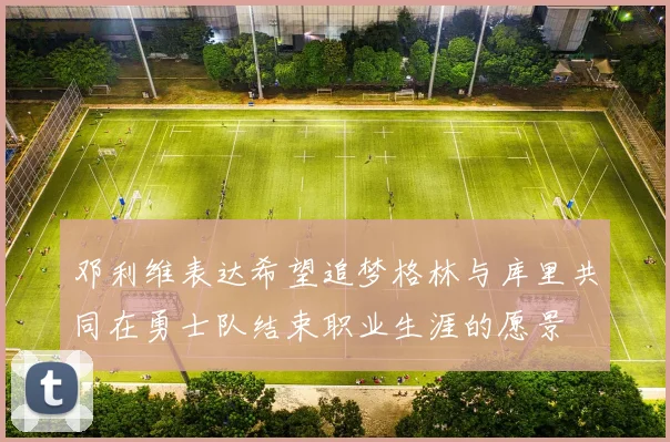 邓利维表达希望追梦格林与库里共同在勇士队结束职业生涯的愿景