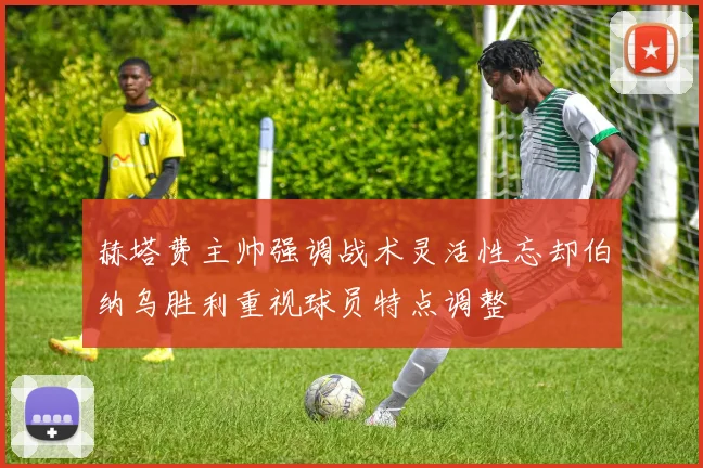 赫塔费主帅强调战术灵活性忘却伯纳乌胜利重视球员特点调整