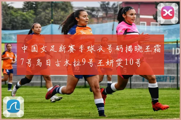 中国女足新赛季球衣号码揭晓王霜7号乌日古木拉9号王妍雯10号