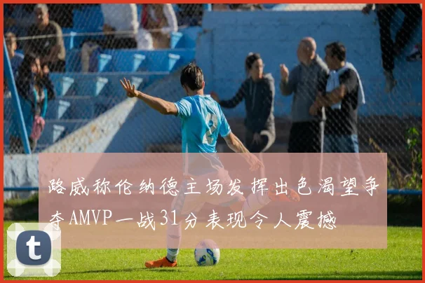 路威称伦纳德主场发挥出色渴望争夺AMVP一战31分表现令人震撼