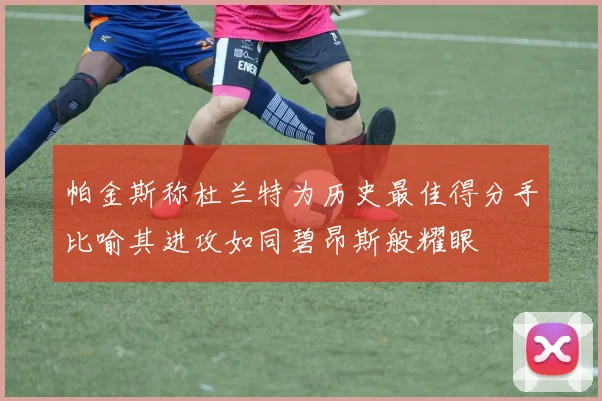 帕金斯称杜兰特为历史最佳得分手比喻其进攻如同碧昂斯般耀眼