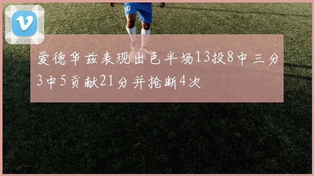 爱德华兹表现出色半场13投8中三分3中5贡献21分并抢断4次