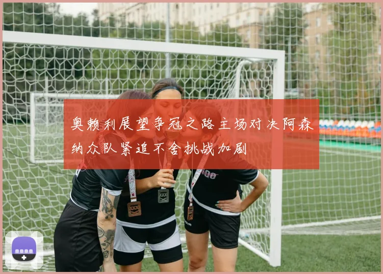奥赖利展望争冠之路主场对决阿森纳众队紧追不舍挑战加剧