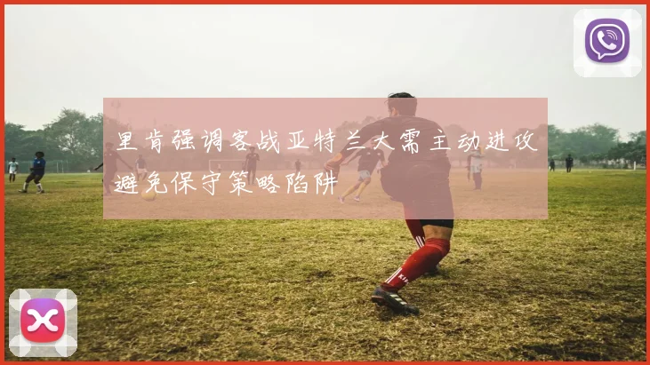 里肯强调客战亚特兰大需主动进攻避免保守策略陷阱
