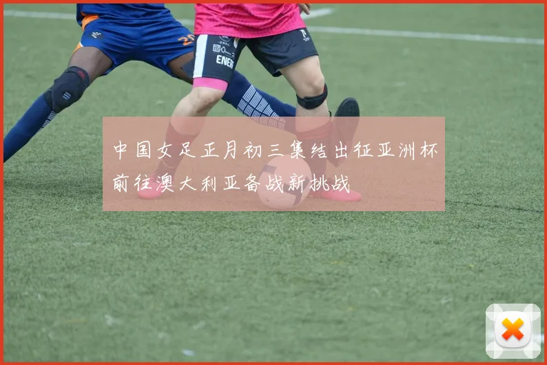 中国女足正月初三集结出征亚洲杯前往澳大利亚备战新挑战