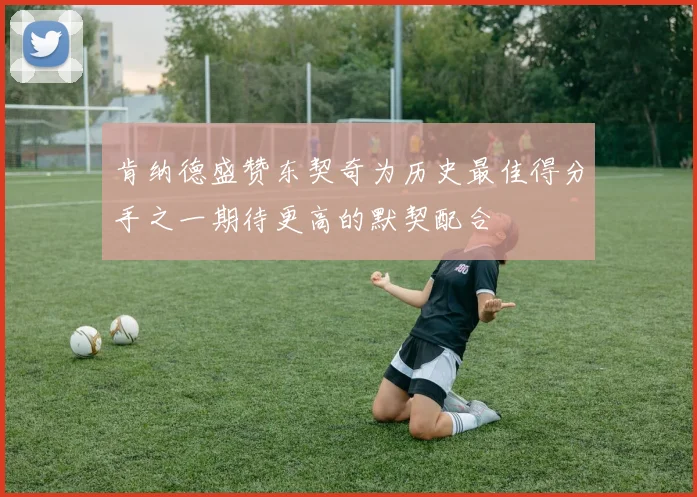 肯纳德盛赞东契奇为历史最佳得分手之一期待更高的默契配合