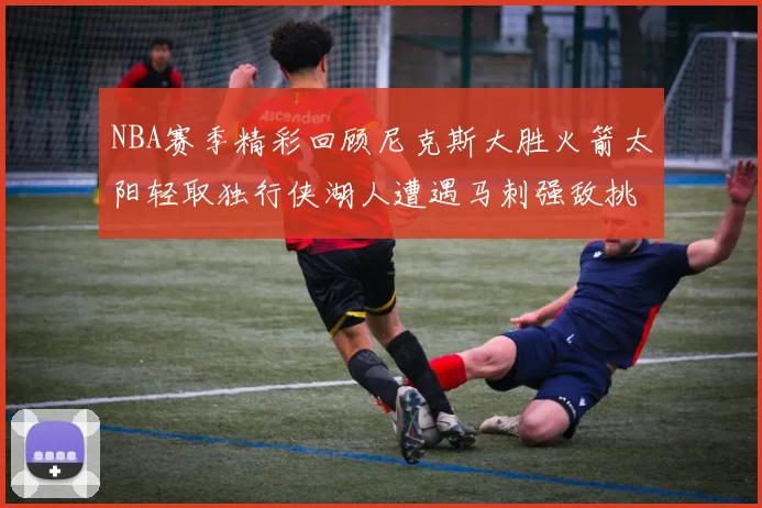 NBA赛季精彩回顾尼克斯大胜火箭太阳轻取独行侠湖人遭遇马刺强敌挑战