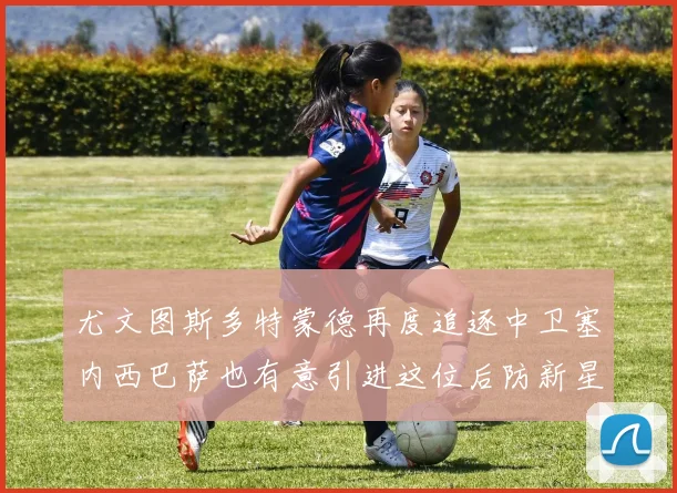 尤文图斯多特蒙德再度追逐中卫塞内西巴萨也有意引进这位后防新星