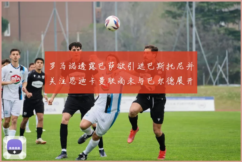 罗马诺透露巴萨欲引进巴斯托尼并关注恩迪卡曼联尚未与巴尔德展开谈判