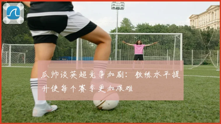 瓜帅谈英超竞争加剧：教练水平提升使每个赛季更加艰难