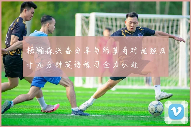 杨瀚森兴奋分享与约基奇对话经历十几分钟英语练习全力以赴