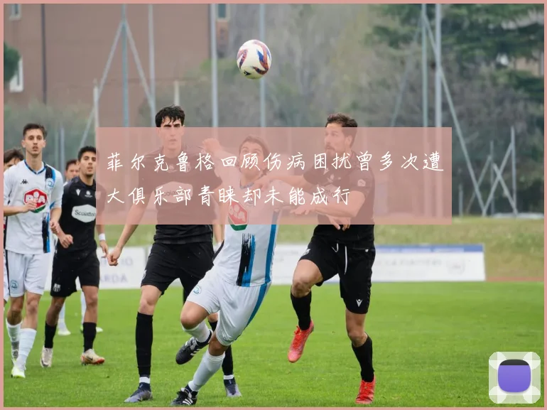 菲尔克鲁格回顾伤病困扰曾多次遭大俱乐部青睐却未能成行