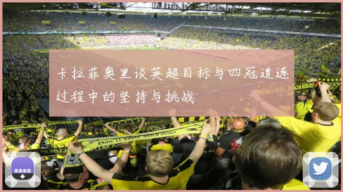 卡拉菲奥里谈英超目标与四冠追逐过程中的坚持与挑战