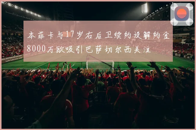 本菲卡与17岁右后卫续约设解约金8000万欧吸引巴萨切尔西关注