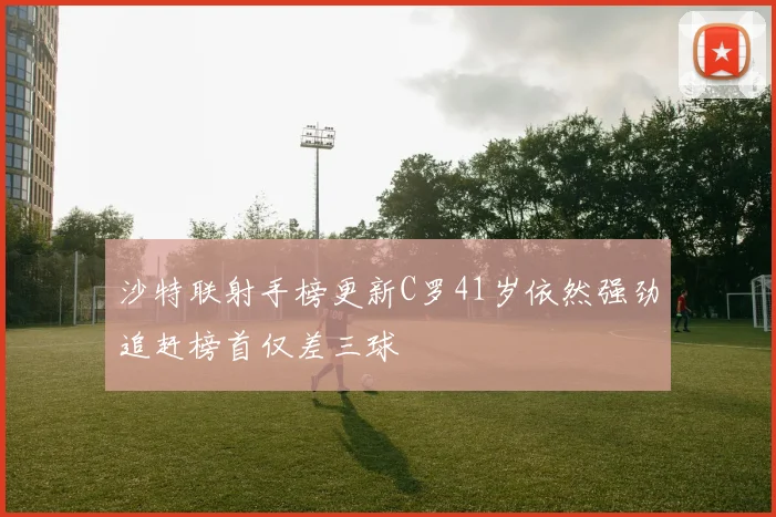 沙特联射手榜更新C罗41岁依然强劲追赶榜首仅差三球