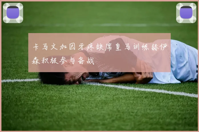 卡马文加因牙疼缺席皇马训练赫伊森积极参与备战