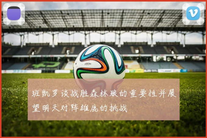 班凯罗谈战胜森林狼的重要性并展望明天对阵雄鹿的挑战