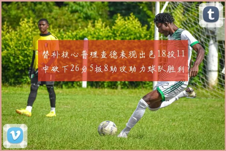 替补核心普理查德表现出色18投11中砍下26分5板8助攻助力球队胜利